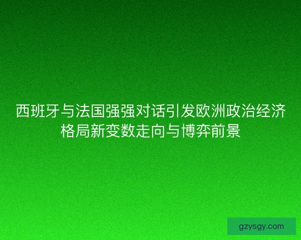 西班牙与法国强强对话引发欧洲政治经济格局新变数走向与博弈前景