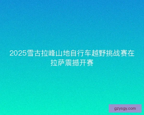 2025雪古拉峰山地自行车越野挑战赛在拉萨震撼开赛