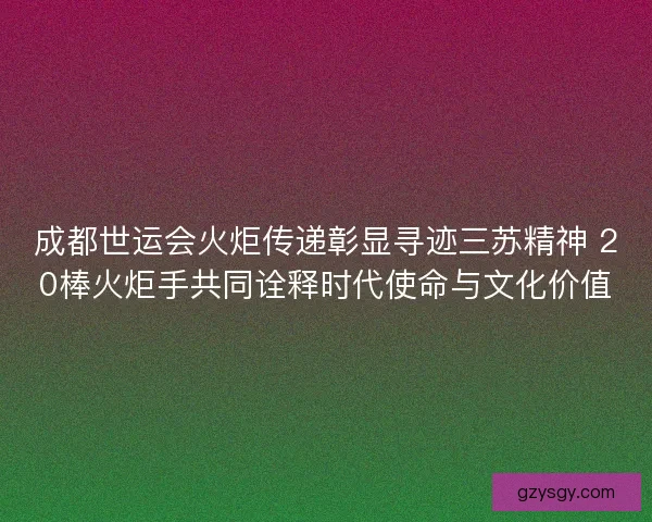 成都世运会火炬传递彰显寻迹三苏精神 20棒火炬手共同诠释时代使命与文化价值
