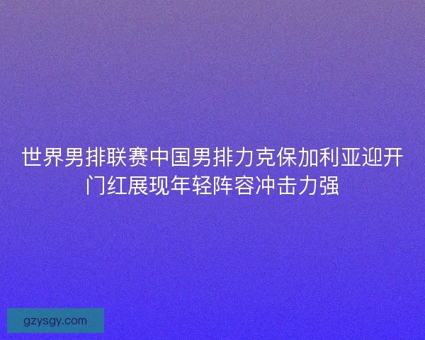 世界男排联赛中国男排力克保加利亚迎开门红展现年轻阵容冲击力强