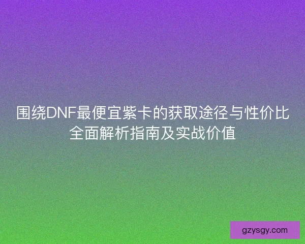围绕DNF最便宜紫卡的获取途径与性价比全面解析指南及实战价值