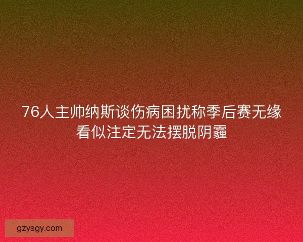 76人主帅纳斯谈伤病困扰称季后赛无缘看似注定无法摆脱阴霾